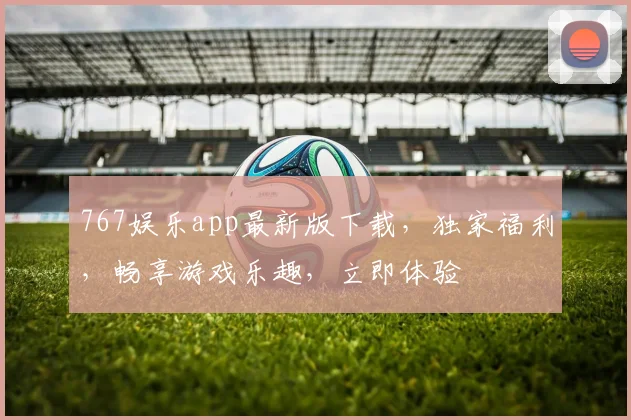 767娱乐app最新版下载，独家福利，畅享游戏乐趣，立即体验