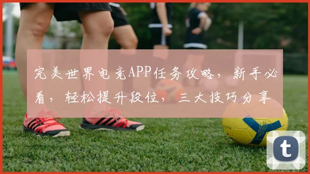完美世界电竞APP任务攻略，新手必看，轻松提升段位，三大技巧分享