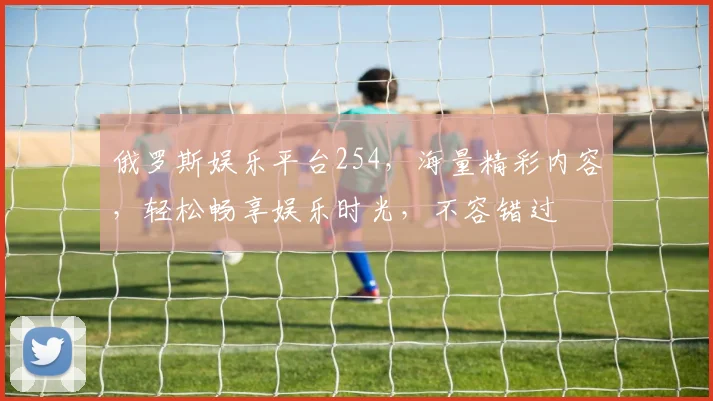 俄罗斯娱乐平台254，海量精彩内容，轻松畅享娱乐时光，不容错过